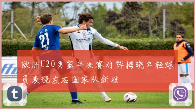 欧洲U20男篮半决赛对阵揭晓年轻球员表现左右国家队新核