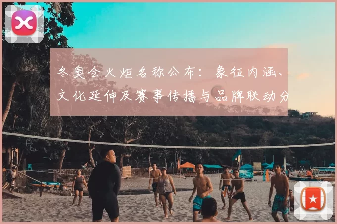 冬奥会火炬名称公布：象征内涵、文化延伸及赛事传播与品牌联动分析