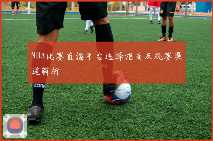 NBA比赛直播平台选择指南及观赛渠道解析