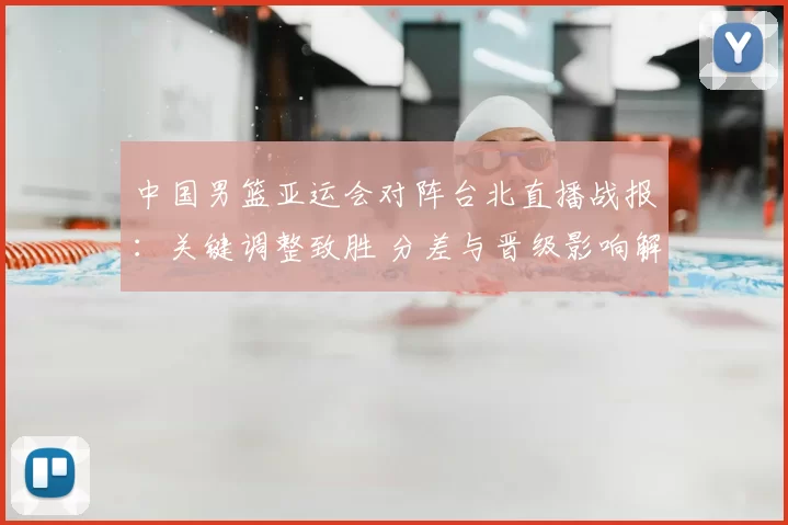 中国男篮亚运会对阵台北直播战报:关键调整致胜 分差与晋级影响解析