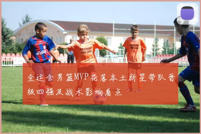 全运会男篮MVP花落本土新星带队晋级四强及战术影响看点