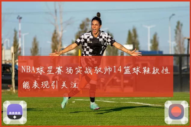 NBA球星赛场实战驭帅14篮球鞋款性能表现引关注