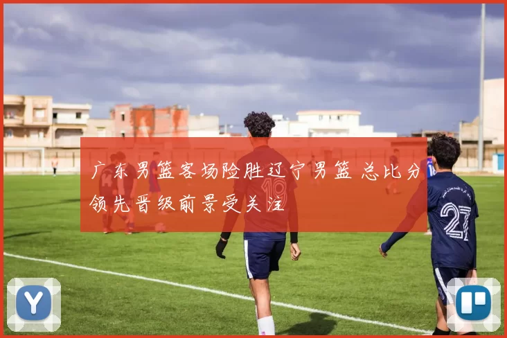 广东男篮客场险胜辽宁男篮 总比分领先晋级前景受关注