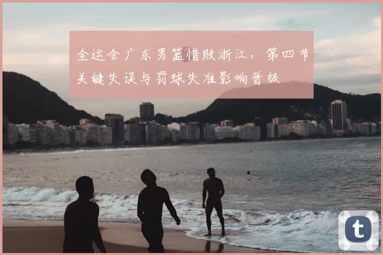 全运会广东男篮惜败浙江，第四节关键失误与罚球失准影响晋级