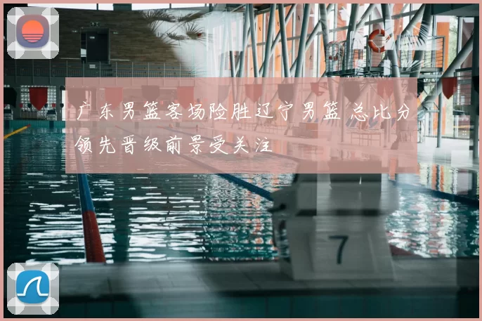 广东男篮客场险胜辽宁男篮 总比分领先晋级前景受关注