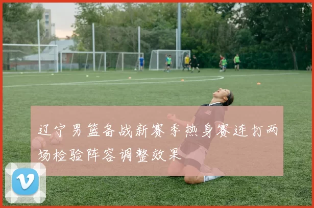 辽宁男篮备战新赛季热身赛连打两场检验阵容调整效果