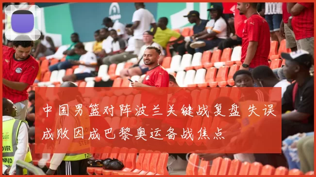 中国男篮对阵波兰关键战复盘 失误成败因成巴黎奥运备战焦点