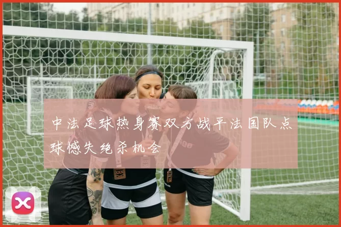 中法足球热身赛双方战平法国队点球憾失绝杀机会