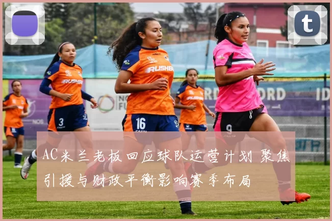 AC米兰老板回应球队运营计划 聚焦引援与财政平衡影响赛季布局