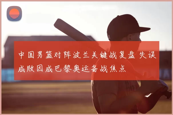 中国男篮对阵波兰关键战复盘 失误成败因成巴黎奥运备战焦点