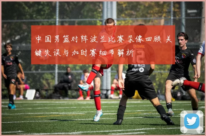 中国男篮对阵波兰比赛录像回顾 关键失误与加时赛细节解析