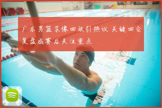 广东男篮录像回放引热议 关键回合复盘成赛后关注重点