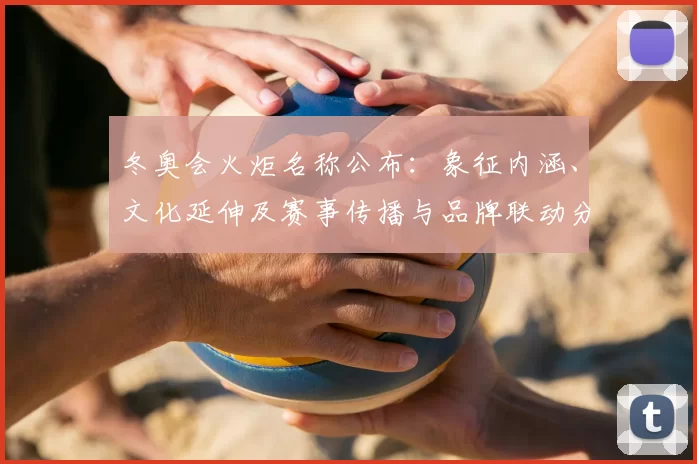 冬奥会火炬名称公布：象征内涵、文化延伸及赛事传播与品牌联动分析