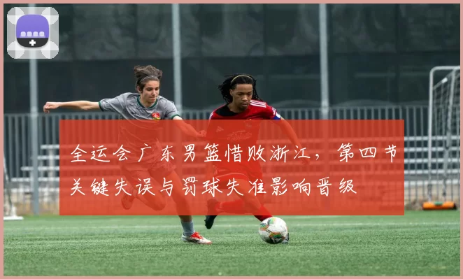 全运会广东男篮惜败浙江，第四节关键失误与罚球失准影响晋级