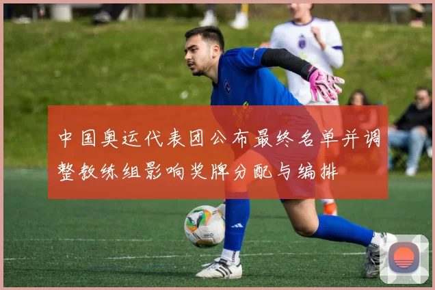 中国奥运代表团公布最终名单并调整教练组影响奖牌分配与编排