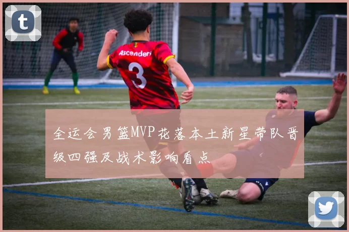 全运会男篮MVP花落本土新星带队晋级四强及战术影响看点