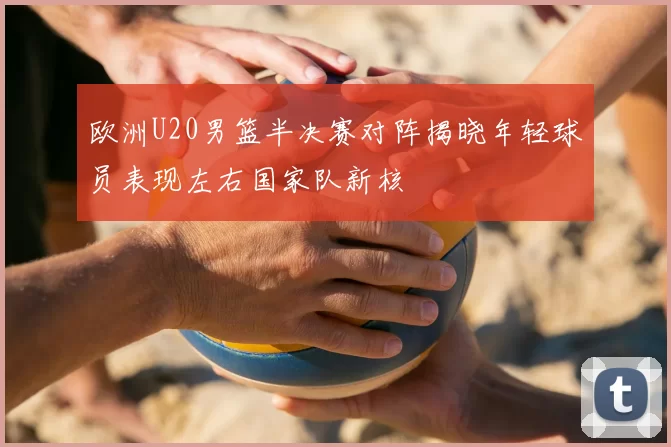 欧洲U20男篮半决赛对阵揭晓年轻球员表现左右国家队新核